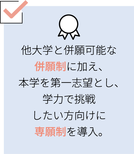 他大学と併願可能な併願制に加え、本学を第一志望とし、学力で挑戦したい方向けに専願制を導入。