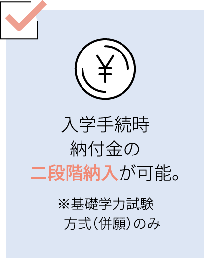 入学手続時納付金の二段階納入が可能。（※基礎学力試験方式（併願）のみ）